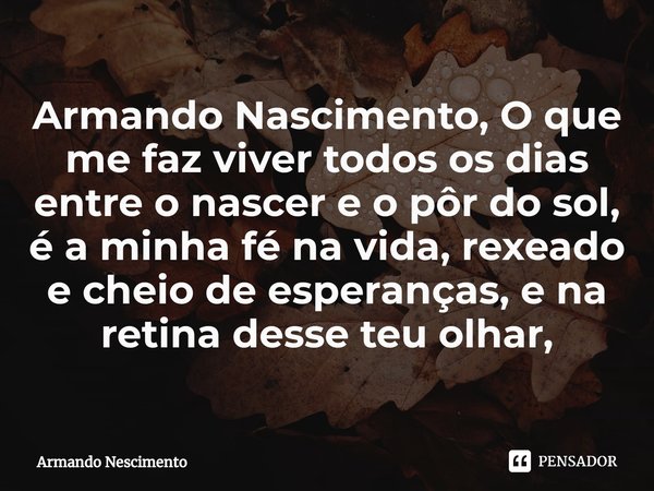 ⁠Armando Nascimento, O que me faz viver todos os dias entre o nascer e o pôr do sol, é a minha fé na vida, rexeado e cheio de esperanças, e na retina desse teu ... Frase de Armando Nescimento.