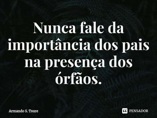⁠Nunca fale da importância dos pais na presença dos órfãos.... Frase de Armando S. Tsure.
