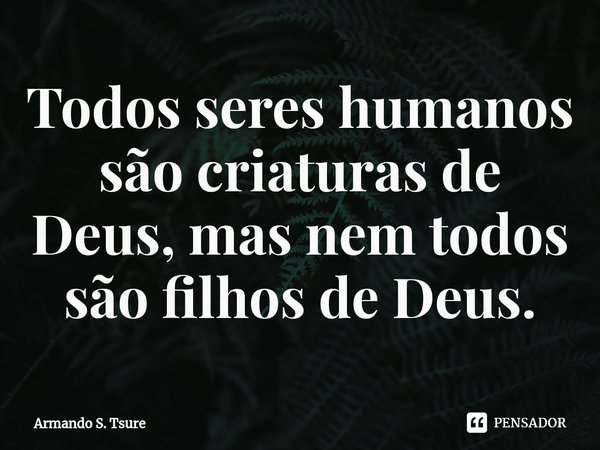 ⁠Todos seres humanos são criaturas de Deus, mas nem todos são filhos de Deus.... Frase de Armando S. Tsure.