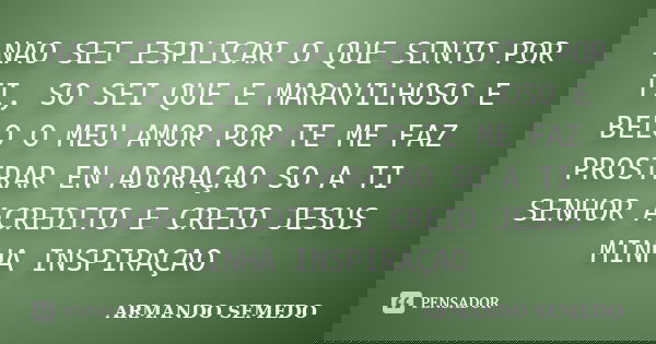 NAO SEI ESPLICAR O QUE SINTO POR TI, SO SEI QUE E MARAVILHOSO E BELO O MEU AMOR POR TE ME FAZ PROSTRAR EN ADORAÇAO SO A TI SENHOR ACREDITO E CREIO JESUS MINHA I... Frase de ARMANDO SEMEDO.