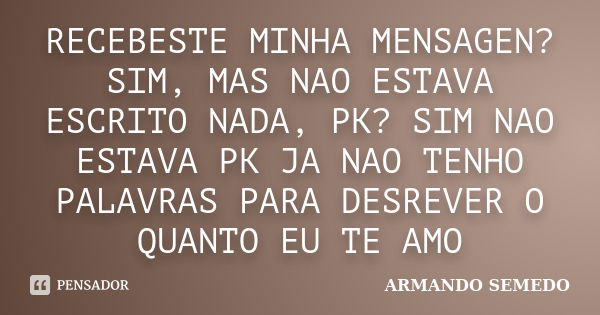 RECEBESTE MINHA MENSAGEN?SIM, MAS NAO ESTAVA ESCRITO NADA, PK? SIM NAO ESTAVA PK JA NAO TENHO PALAVRAS PARA DESREVER O QUANTO EU TE AMO... Frase de ARMANDO SEMEDO.