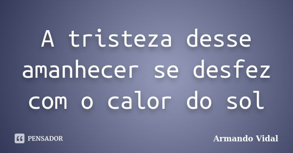 A tristeza desse amanhecer se desfez com o calor do sol... Frase de Armando Vidal.