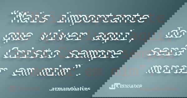 “Mais importante do que viver aqui, será Cristo sempre morar em mim”.... Frase de armandoalves.