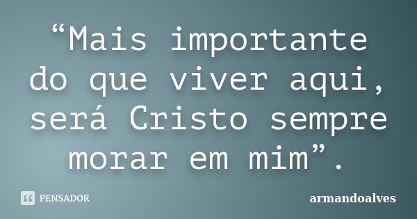 “Mais importante do que viver aqui, será Cristo sempre morar em mim”.... Frase de armandoalves.