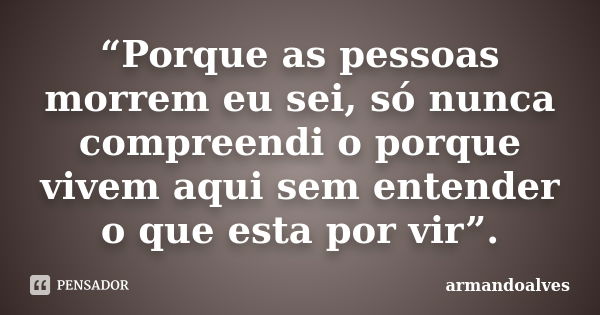 “Porque as pessoas morrem eu sei, só nunca compreendi o porque vivem aqui sem entender o que esta por vir”.... Frase de armandoalves.