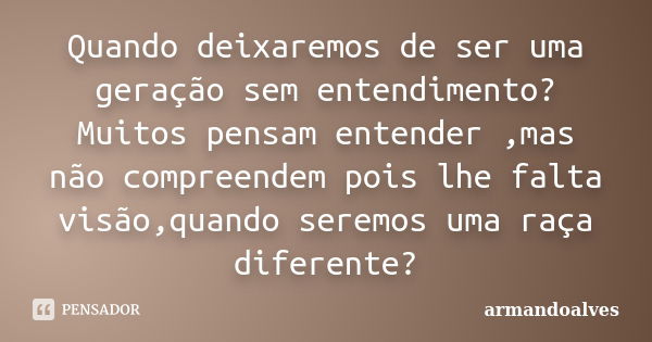 Quando deixaremos de ser uma geração sem entendimento? Muitos pensam entender ,mas não compreendem pois lhe falta visão,quando seremos uma raça diferente?... Frase de armandoalves.