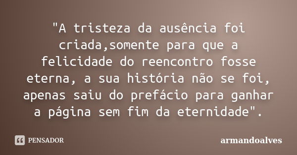 "A tristeza da ausência foi criada,somente para que a felicidade do reencontro fosse eterna, a sua história não se foi, apenas saiu do prefácio para ganhar... Frase de armandoalves.