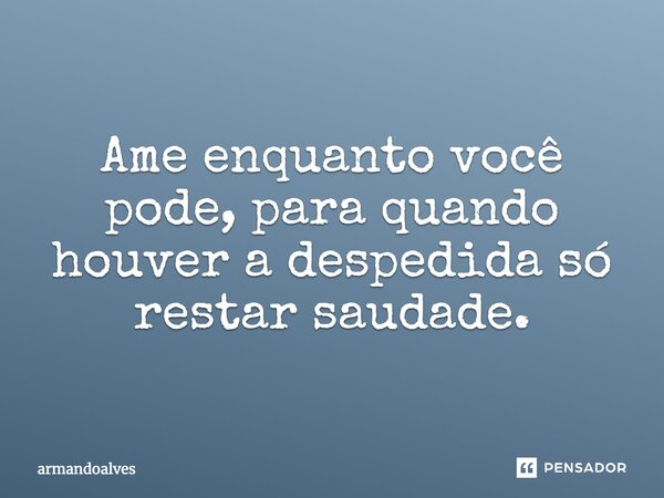 Ame enquanto você pode, para quando houver a despedida só restar saudade.... Frase de armandoalves.