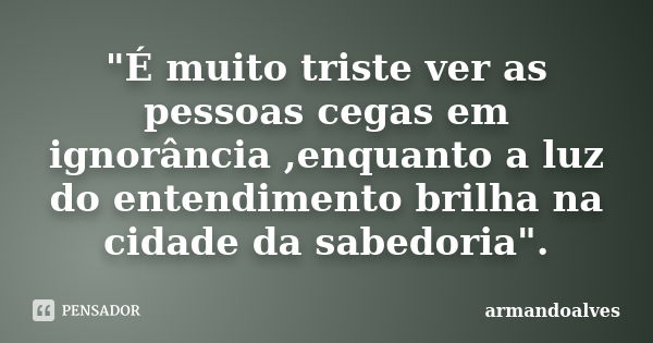 "É muito triste ver as pessoas cegas em ignorância ,enquanto a luz do entendimento brilha na cidade da sabedoria".... Frase de armandoalves.