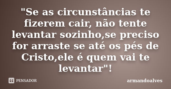 "Se as circunstâncias te fizerem cair, não tente levantar sozinho,se preciso for arraste se até os pés de Cristo,ele é quem vai te levantar"!... Frase de armandoalves.