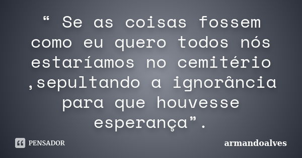 “ Se as coisas fossem como eu quero todos nós estaríamos no cemitério ,sepultando a ignorância para que houvesse esperança”.... Frase de armandoalves.