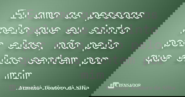 Eu amo as pessoas pelo que eu sinto por elas, não pelo que elas sentem por mim... Frase de Armênia Teodoro da Silva.