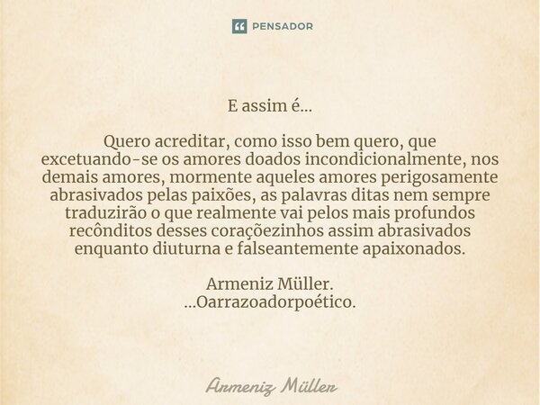 ⁠E assim é... Quero acreditar, como isso bem quero, que excetuando-se os amores doados incondicionalmente, nos demais amores, mormente aqueles amores perigosame... Frase de Armeniz Müller.