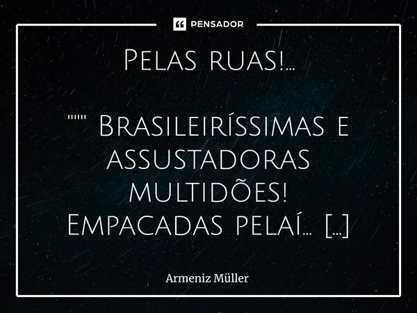 ⁠Pelas ruas!... """ Brasileiríssimas e assustadoras multidões!
Empacadas pelaí...
Enquanto absolutamente improdutivas
Mas fedendo à mordomias e d... Frase de Armeniz Müller.