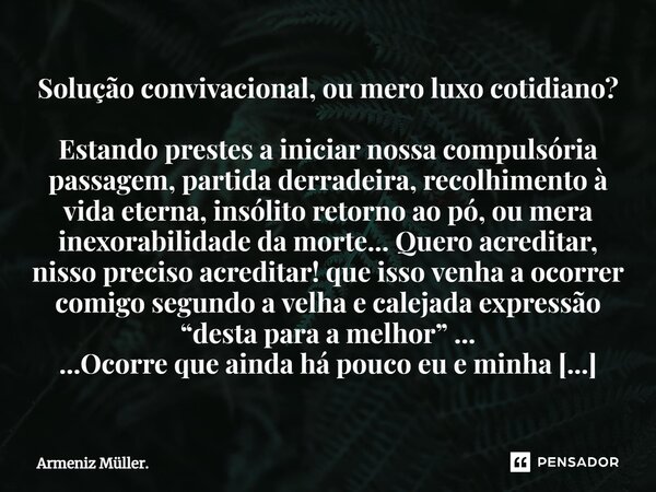 ⁠Solução convivacional, ou mero luxo cotidiano? Estando prestes a iniciar nossa compulsória passagem, partida derradeira, recolhimento à vida eterna, insólito r... Frase de Armeniz Müller..