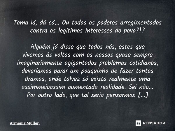 Toma lá, dá cá... Ou todos os poderes arregimentados contra os legítimos interesses do povo?!? Alguém já disse que todos nós, estes que vivemos às voltas com o... Frase de Armeniz Müller..