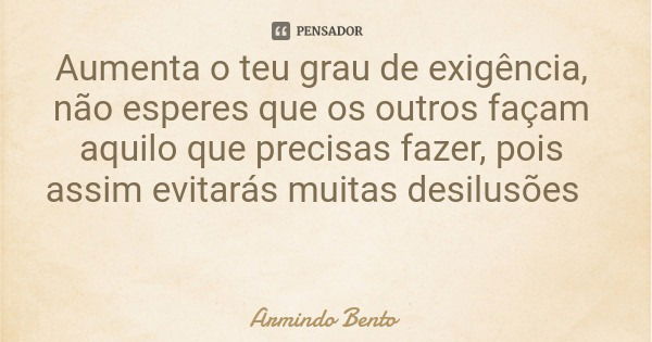 Aumenta o teu grau de exigência, não esperes que os outros façam aquilo que precisas fazer, pois assim evitarás muitas desilusões... Frase de Armindo Bento.