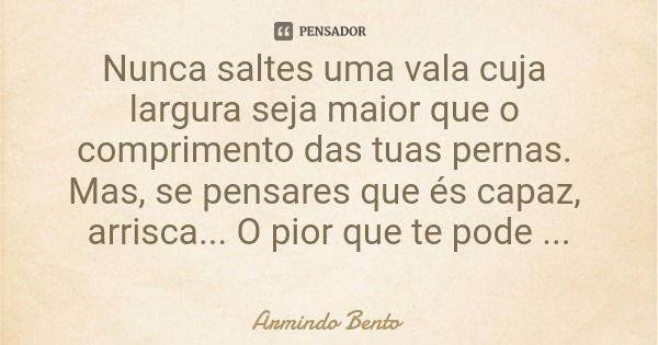 Nunca saltes uma vala cuja largura seja maior que o comprimento das tuas pernas. Mas, se pensares que és capaz, arrisca... O pior que te pode acontecer é ficare... Frase de Armindo Bento.