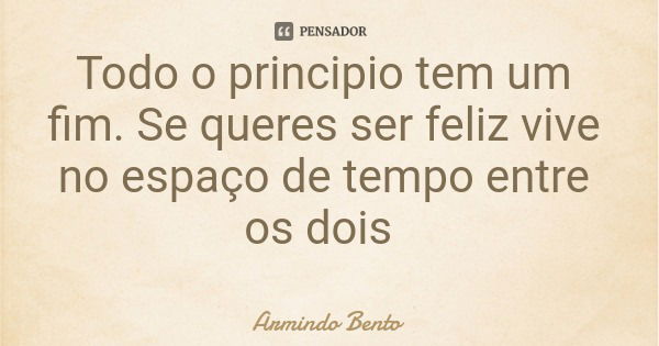 Todo o principio tem um fim. Se queres ser feliz vive no espaço de tempo entre os dois... Frase de Armindo Bento.