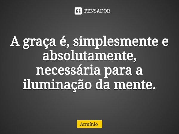 ⁠A graça é, simplesmente e absolutamente, necessária para a iluminação da mente.... Frase de Armínio.