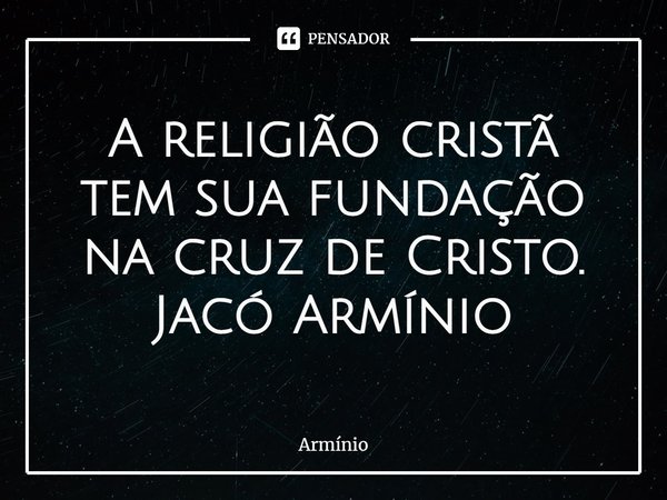 ⁠A religião cristã tem sua fundação na cruz de Cristo.
Jacó Armínio... Frase de Armínio.