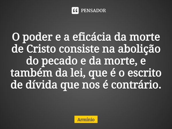⁠O poder e a eficácia da morte de Cristo consiste na abolição do pecado e da morte, e também da lei, que é o escrito de dívida que nos é contrário.... Frase de Armínio.