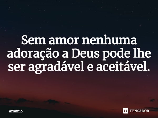 ⁠Sem amor nenhuma adoração a Deus pode lhe ser agradável e aceitável.... Frase de Armínio.