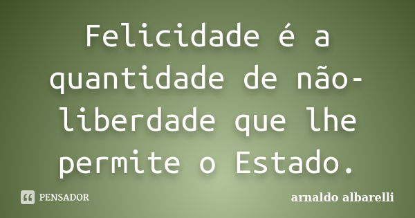 Felicidade é a quantidade de não-liberdade que lhe permite o Estado.... Frase de arnaldo albarelli.