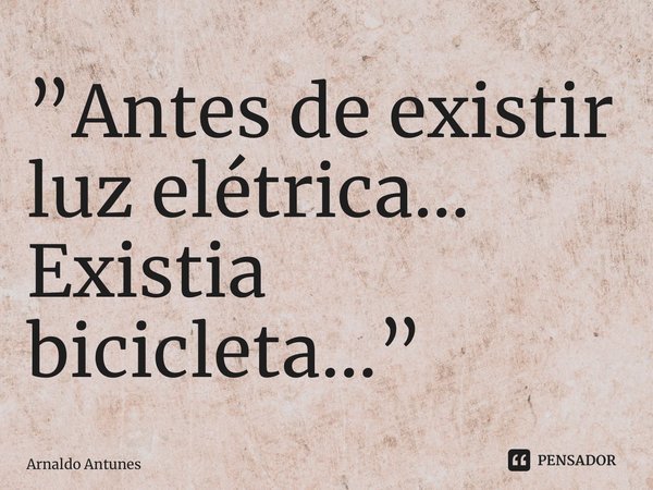 ⁠”Antes de existir luz elétrica... Existia bicicleta...”... Frase de Arnaldo Antunes.