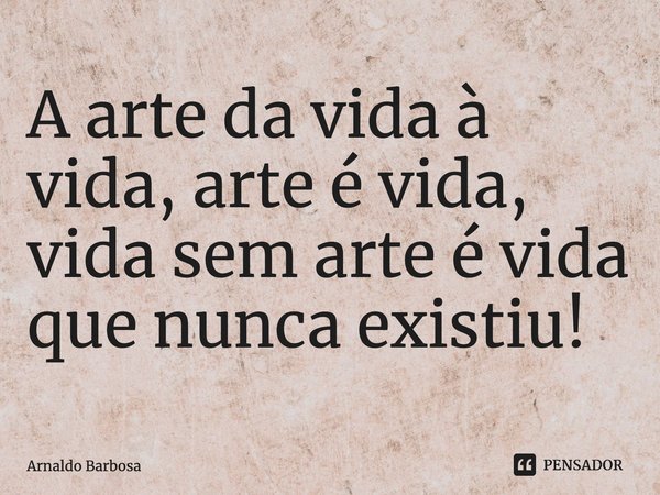 ⁠A arte da vida à vida, arte é vida, vida sem arte é vida que nunca existiu!... Frase de Arnaldo Barbosa.