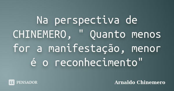 Na perspectiva de CHINEMERO, " Quanto menos for a manifestação, menor é o reconhecimento"... Frase de ARNALDO CHINEMERO.