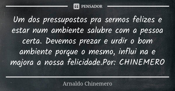 Um dos pressupostos pra sermos felizes e estar num ambiente salubre com a pessoa certa. Devemos prezar e urdir o bom ambiente porque o mesmo, influi na e majora... Frase de Arnaldo Chinemero.