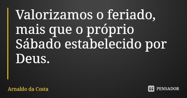 Valorizamos o feriado, mais que o próprio Sábado estabelecido por Deus.... Frase de Arnaldo da Costa.
