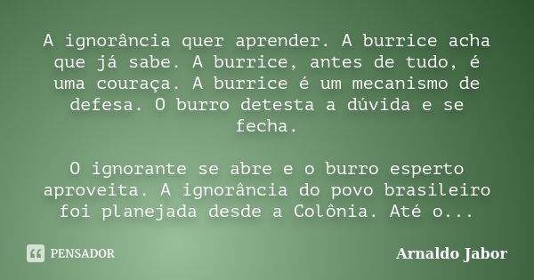 A ignorância quer aprender. A burrice acha que já sabe. A burrice, antes de tudo, é uma couraça. A burrice é um mecanismo de defesa. O burro detesta a dúvida e ... Frase de Arnaldo Jabor.