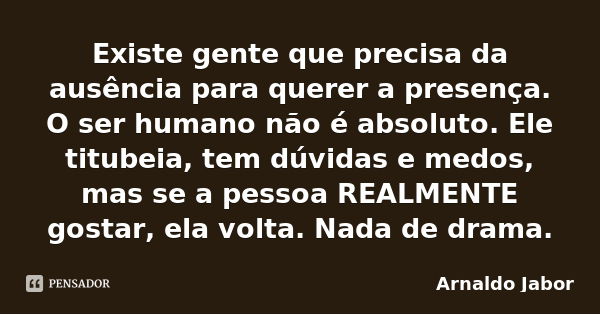 Existe gente que precisa da ausência para querer a presença. O ser humano não é absoluto. Ele titubeia, tem dúvidas e medos, mas se a pessoa REALMENTE gostar, e... Frase de Arnaldo Jabor.
