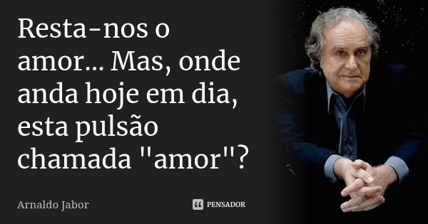 Resta-nos o amor... Mas, onde anda hoje em dia, esta pulsão chamada "amor"?... Frase de Arnaldo Jabor.