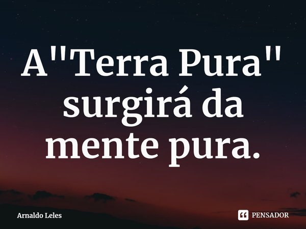 ⁠A "Terra Pura"
surgirá da mente pura.... Frase de Arnaldo Leles.