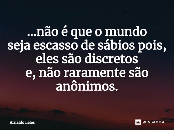 ⁠...não é que o mundo seja escasso de sábios pois, eles são discretos e, não raramente são anônimos.... Frase de Arnaldo Leles.