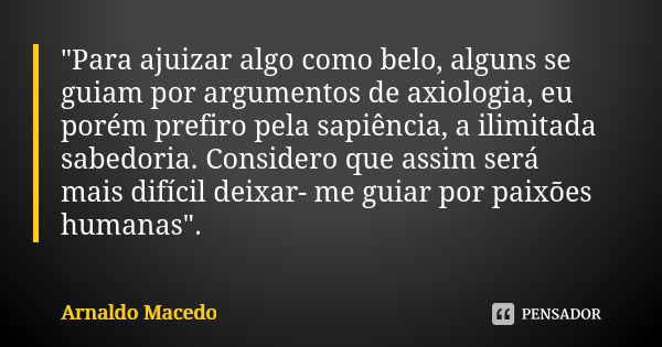 "Para ajuizar algo como belo, alguns se guiam por argumentos de axiologia, eu porém prefiro pela sapiência, a ilimitada sabedoria. Considero que assim será... Frase de Arnaldo Macedo.