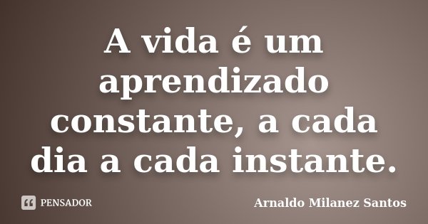 A vida é um aprendizado constante, a cada dia a cada instante.... Frase de Arnaldo Milanez Santos.