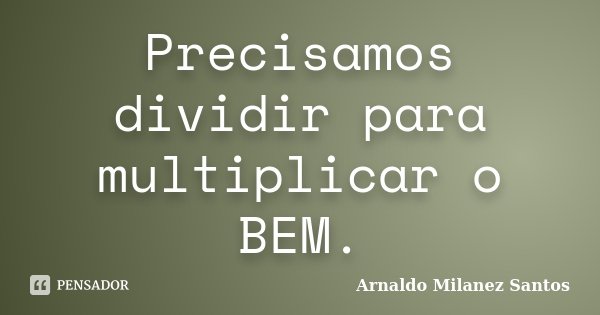 Precisamos dividir para multiplicar o BEM.... Frase de Arnaldo Milanez Santos.