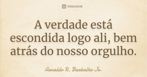 A verdade está escondida logo ali, bem atrás do nosso orgulho.... Frase de Arnaldo R. Barbalho Jr..