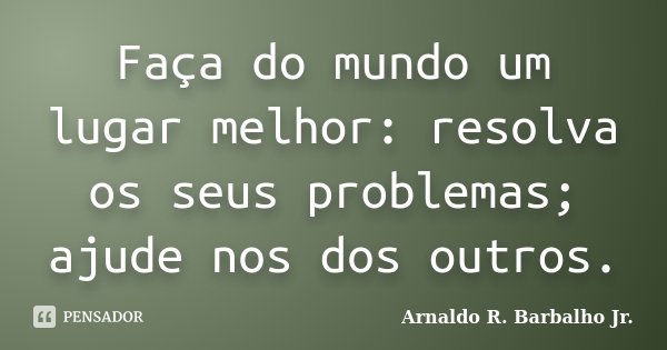 Faça do mundo um lugar melhor: resolva os seus problemas; ajude nos dos outros.... Frase de Arnaldo R. Barbalho Jr..