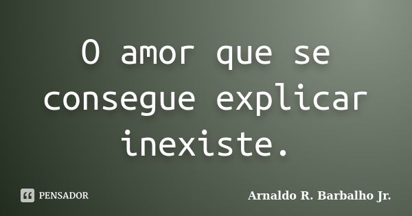 O amor que se consegue explicar inexiste.... Frase de Arnaldo R. Barbalho Jr..