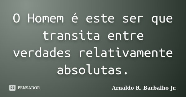 O Homem é este ser que transita entre verdades relativamente absolutas.... Frase de Arnaldo R. Barbalho Jr..