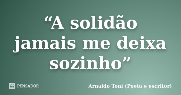 “A solidão jamais me deixa sozinho”... Frase de Arnaldo Toni (Poeta e escritor).