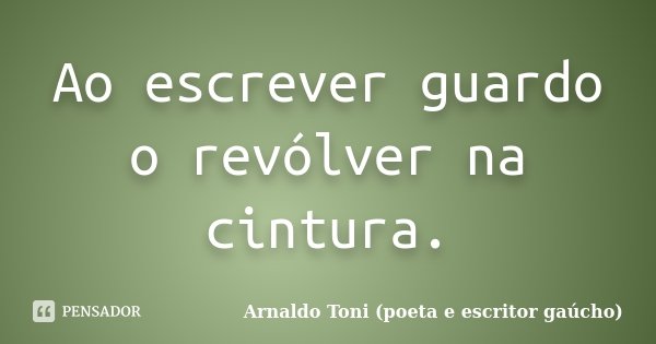 Ao escrever guardo o revólver na cintura.... Frase de Arnaldo Toni (poeta e escritor gaúcho).