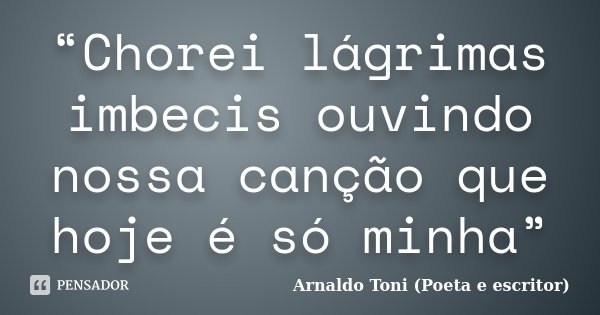 “Chorei lágrimas imbecis ouvindo nossa canção que hoje é só minha”... Frase de Arnaldo Toni (Poeta e escritor).