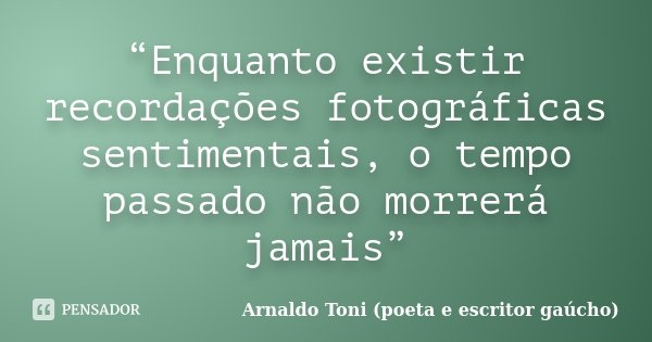 “Enquanto existir recordações fotográficas sentimentais, o tempo passado não morrerá jamais”... Frase de Arnaldo Toni (poeta e escritor gaúcho).