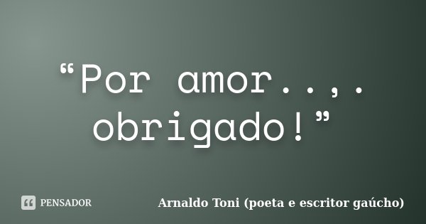 “Por amor..,. obrigado!”... Frase de Arnaldo Toni (poeta e escritor gaúcho).